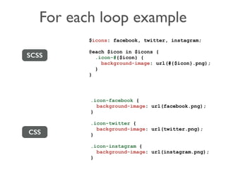 For each loop example 
SCSS 
CSS 
$icons: facebook, twitter, instagram; 
@each $icon in $icons { 
.icon-#{$icon} { 
background-image: url(#{$icon}.png); 
} 
} 
.icon-facebook { 
background-image: url(facebook.png); 
} 
.icon-twitter { 
background-image: url(twitter.png); 
} 
.icon-instagram { 
background-image: url(instagram.png); 
} 
 