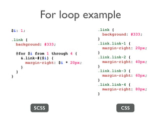 For loop example 
SCSS CSS 
$i: 1; 
.link { 
background: #333; 
@for $i from 1 through 4 { 
&.link-#{$i} { 
margin-right: $i * 20px; 
} 
} 
} 
.link { 
background: #333; 
} 
.link.link-1 { 
margin-right: 20px; 
} 
.link.link-2 { 
margin-right: 40px; 
} 
.link.link-3 { 
margin-right: 60px; 
} 
.link.link-4 { 
margin-right: 80px; 
} 
 