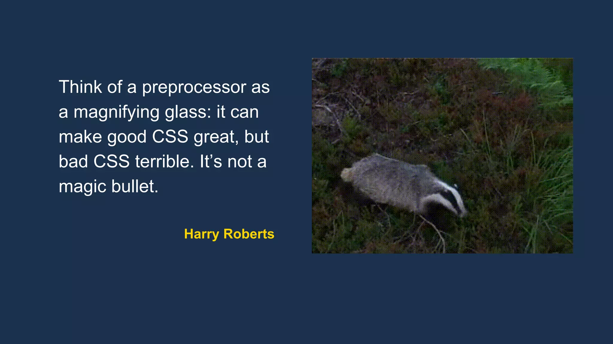 Think of a preprocessor as
a magnifying glass: it can
make good CSS great, but
bad CSS terrible. It’s not a
magic bullet.
Harry Roberts
 