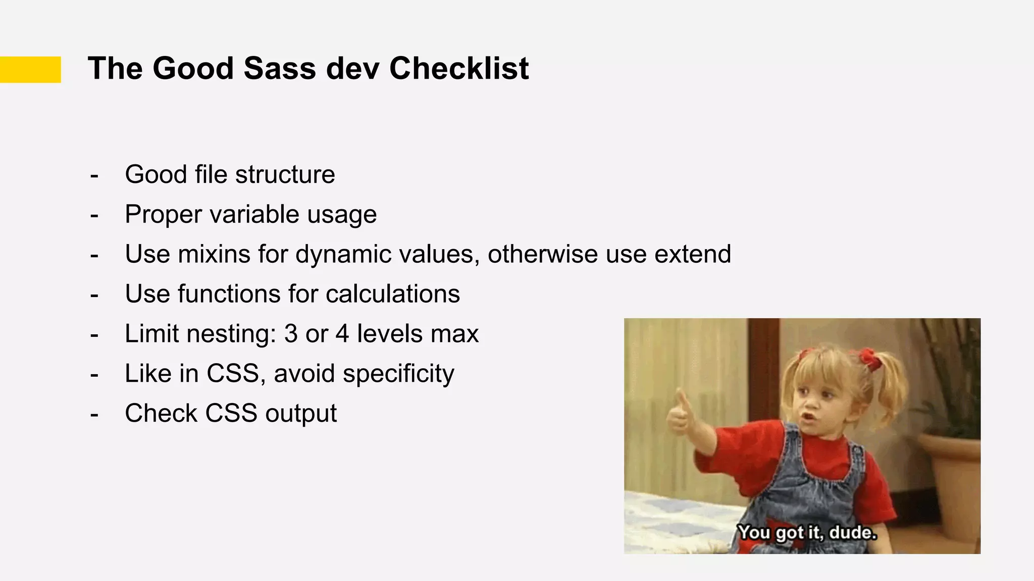 The Good Sass dev Checklist
- Good file structure
- Proper variable usage
- Use mixins for dynamic values, otherwise use extend
- Use functions for calculations
- Limit nesting: 3 or 4 levels max
- Like in CSS, avoid specificity
- Check CSS output
 