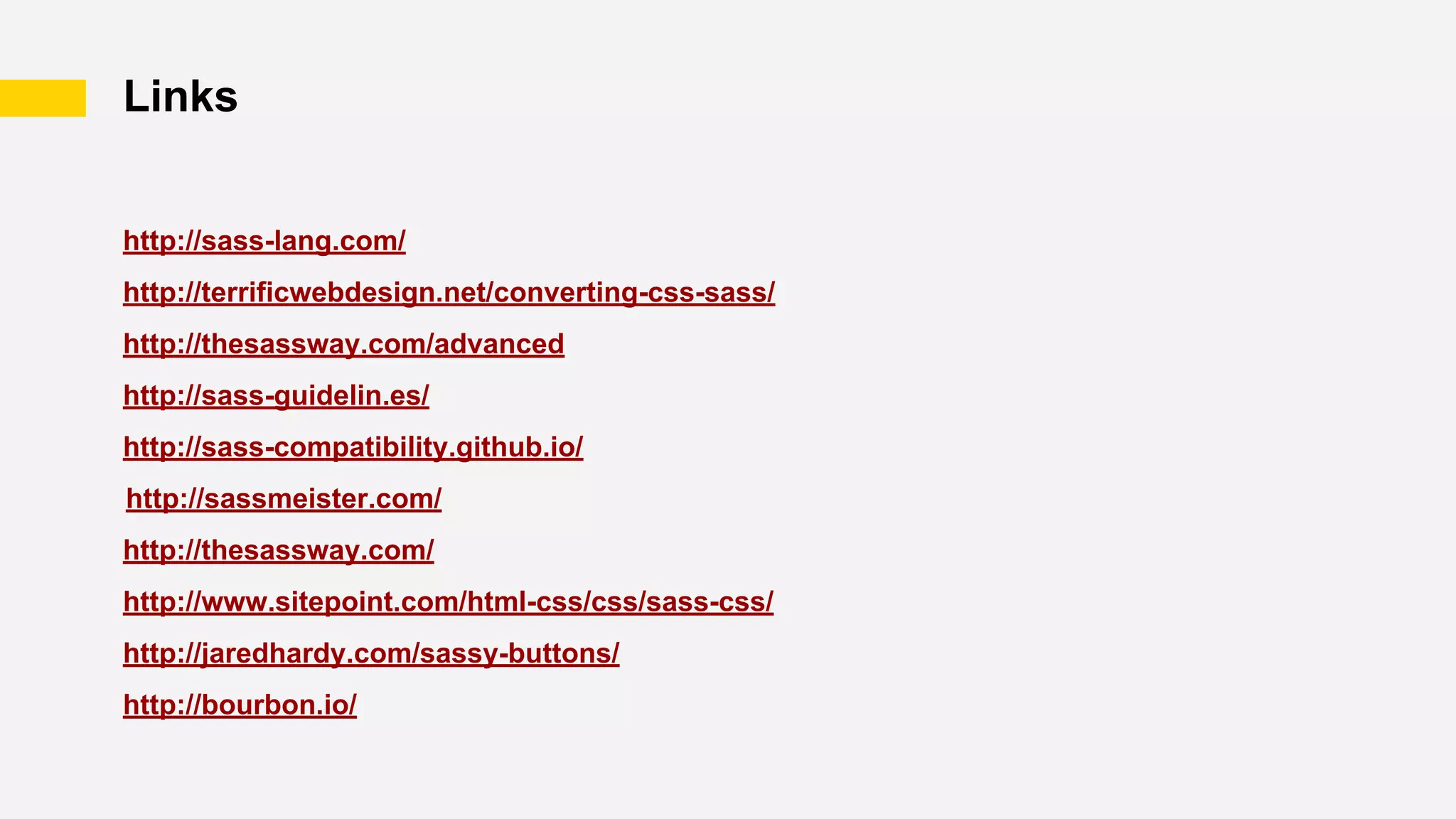 Links
http://sass-lang.com/
http://terrificwebdesign.net/converting-css-sass/
http://thesassway.com/advanced
http://sass-guidelin.es/
http://sass-compatibility.github.io/
http://sassmeister.com/
http://thesassway.com/
http://www.sitepoint.com/html-css/css/sass-css/
http://jaredhardy.com/sassy-buttons/
http://bourbon.io/
 