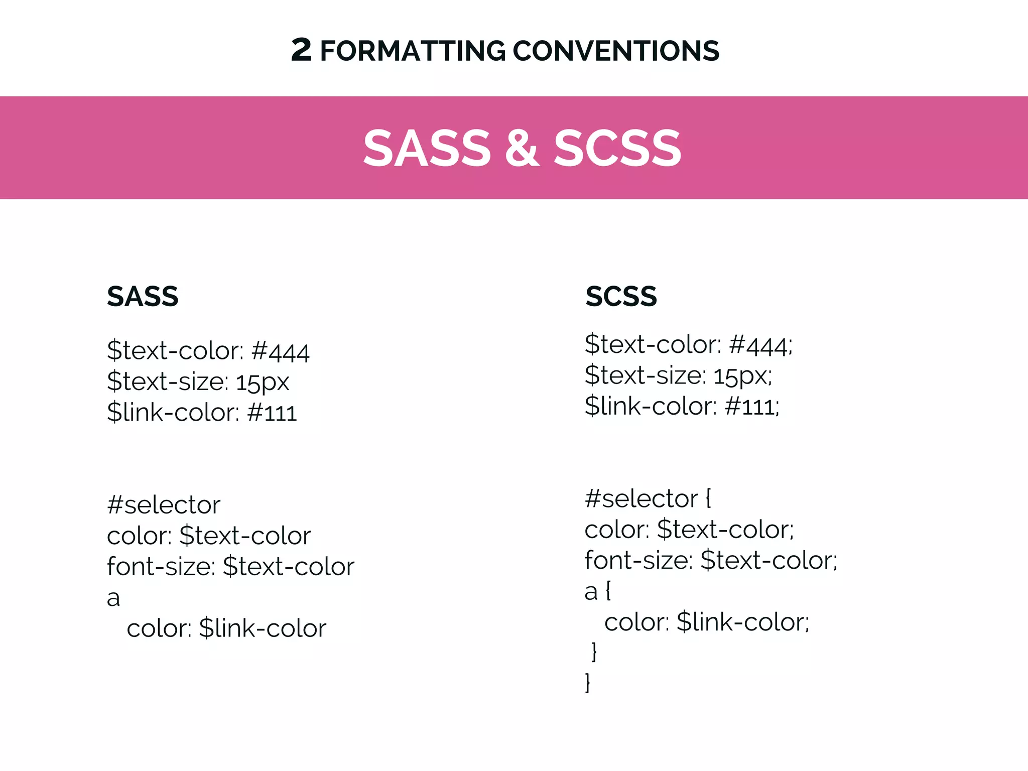 SASS & SCSS
$text-color: #444
$text-size: 15px
$link-color: #111
#selector
color: $text-color
font-size: $text-color
a
color: $link-color
2 FORMATTING CONVENTIONS
$text-color: #444;
$text-size: 15px;
$link-color: #111;
#selector {
color: $text-color;
font-size: $text-color;
a {
color: $link-color;
}
}
SASS SCSS
 