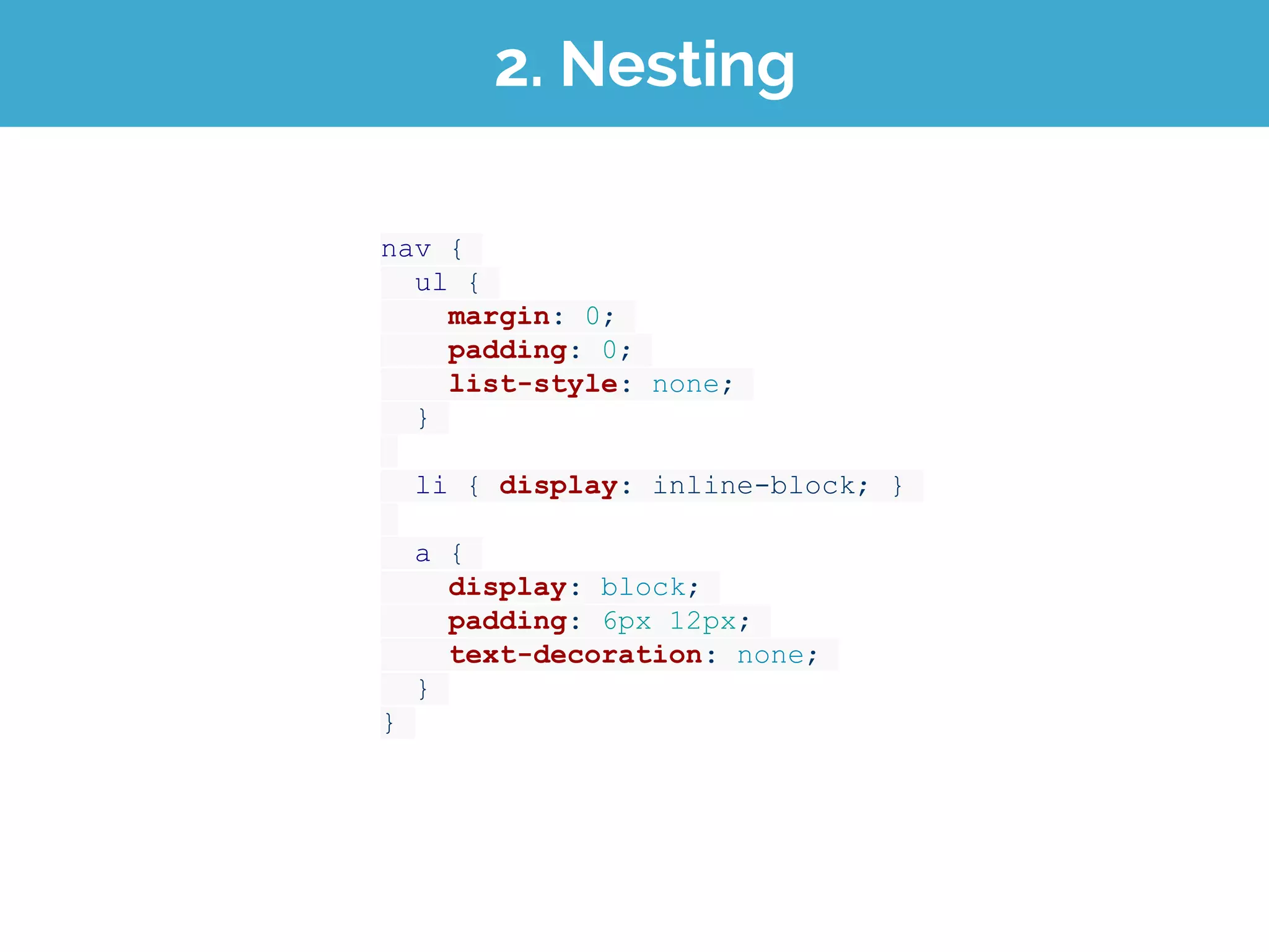 2. Nesting
nav {
ul {
margin: 0;
padding: 0;
list-style: none;
}
li { display: inline-block; }
a {
display: block;
padding: 6px 12px;
text-decoration: none;
}
}
 