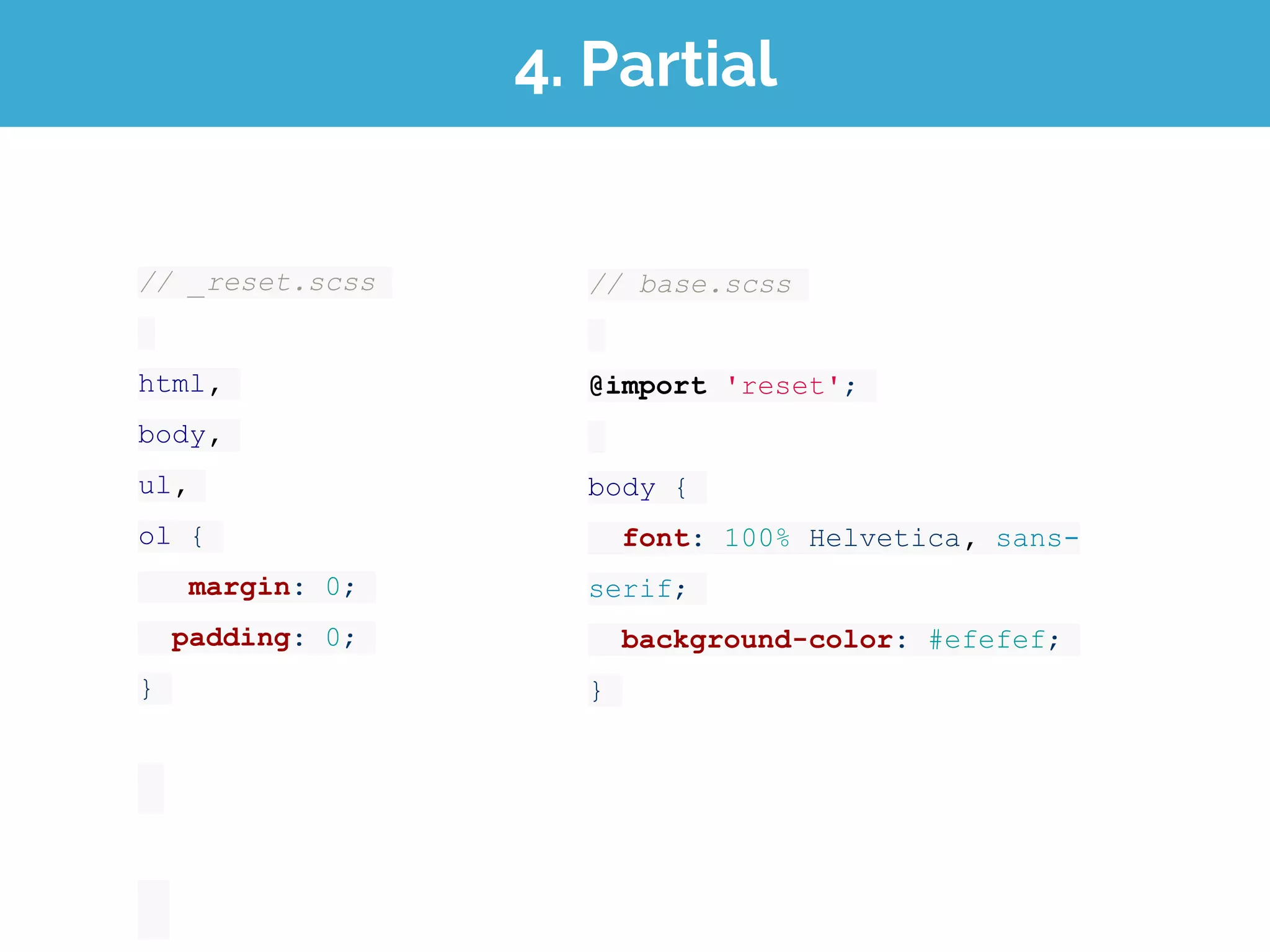4. Partial
// _reset.scss
html,
body,
ul,
ol {
margin: 0;
padding: 0;
}
// base.scss
@import 'reset';
body {
font: 100% Helvetica, sans-
serif;
background-color: #efefef;
}
 