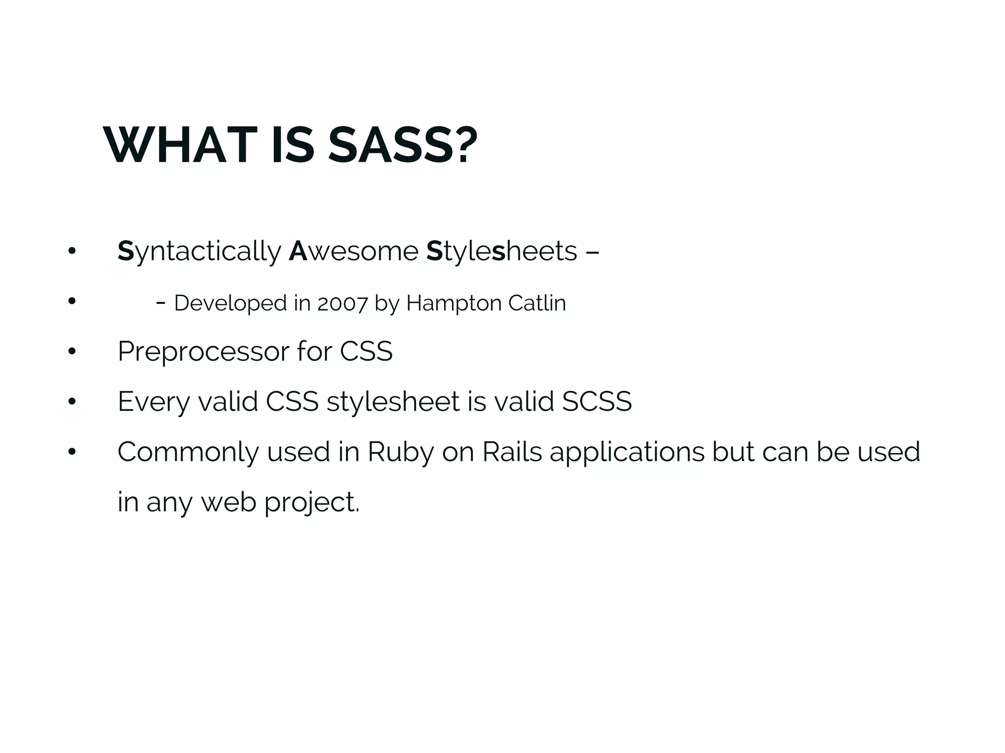 WHAT IS SASS?
• Syntactically Awesome Stylesheets –
• - Developed in 2007 by Hampton Catlin
• Preprocessor for CSS
• Every valid CSS stylesheet is valid SCSS
• Commonly used in Ruby on Rails applications but can be used
in any web project.
 