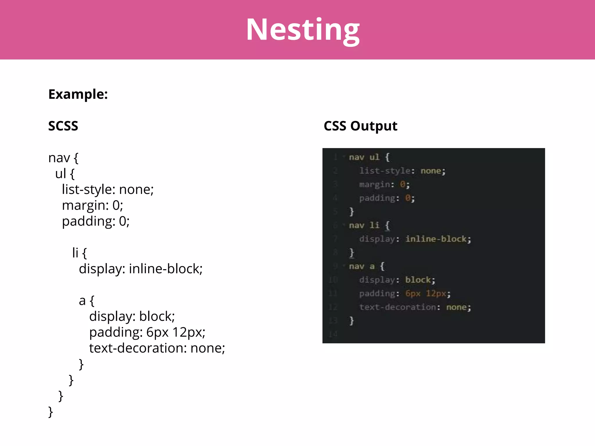 Nesting
Example:
SCSS CSS Output
nav {
ul {
list-style: none;
margin: 0;
padding: 0;
li {
display: inline-block;
a {
display: block;
padding: 6px 12px;
text-decoration: none;
}
}
}
}
 