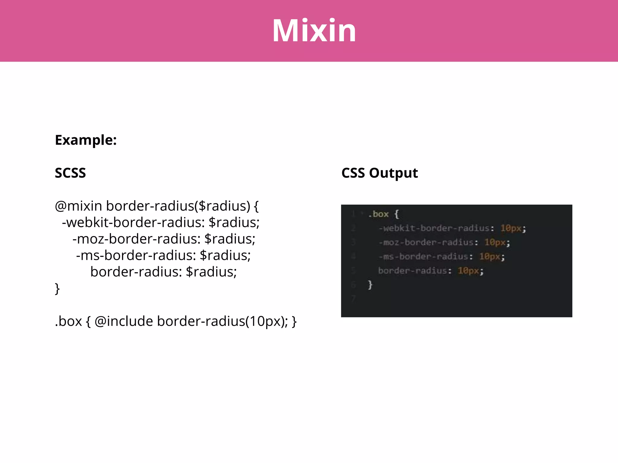 Mixin
Example:
SCSS CSS Output
@mixin border-radius($radius) {
-webkit-border-radius: $radius;
-moz-border-radius: $radius;
-ms-border-radius: $radius;
border-radius: $radius;
}
.box { @include border-radius(10px); }
 