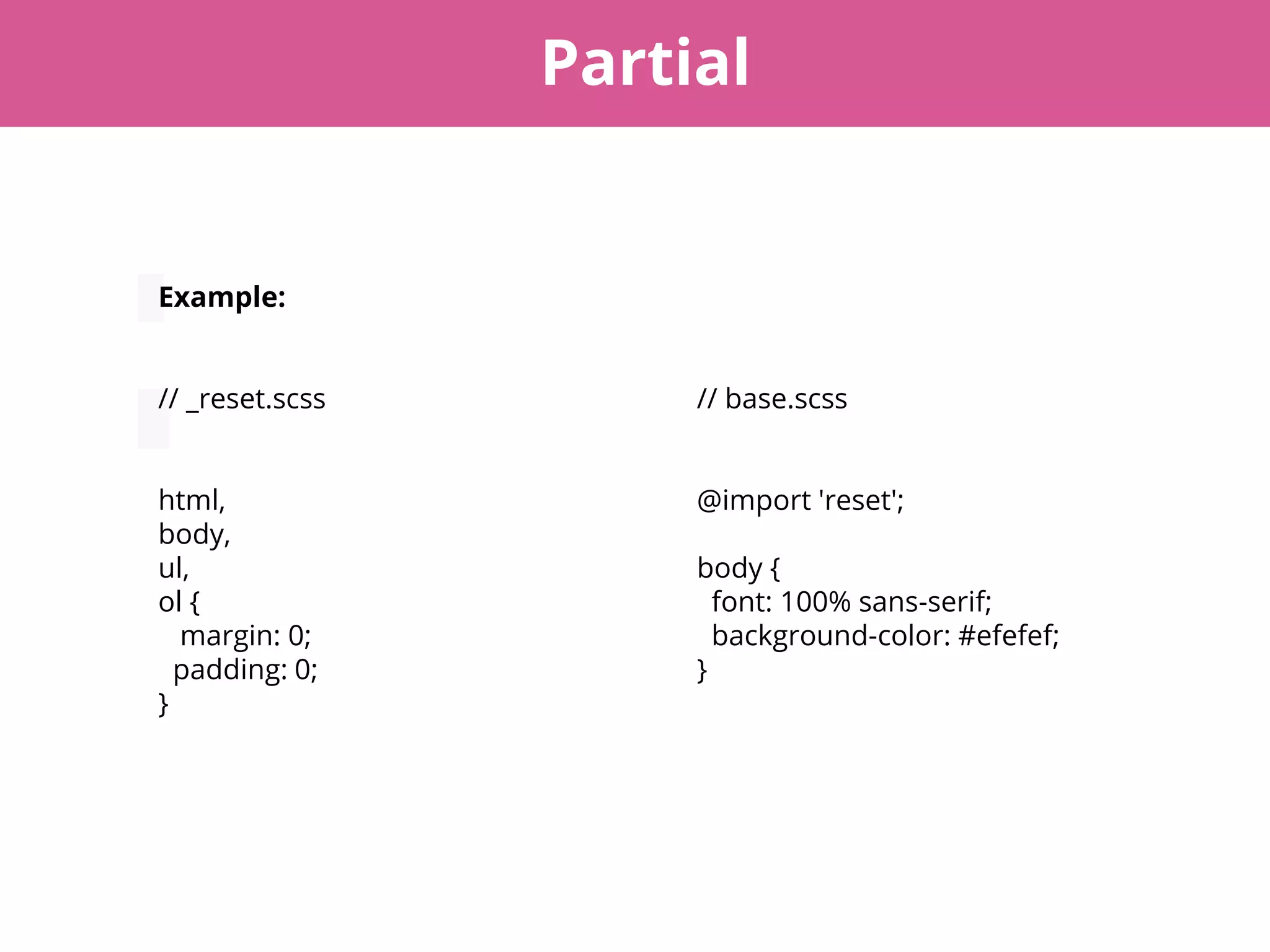 Partial
Example:
// _reset.scss
html,
body,
ul,
ol {
margin: 0;
padding: 0;
}
// base.scss
@import 'reset';
body {
font: 100% sans-serif;
background-color: #efefef;
}
 