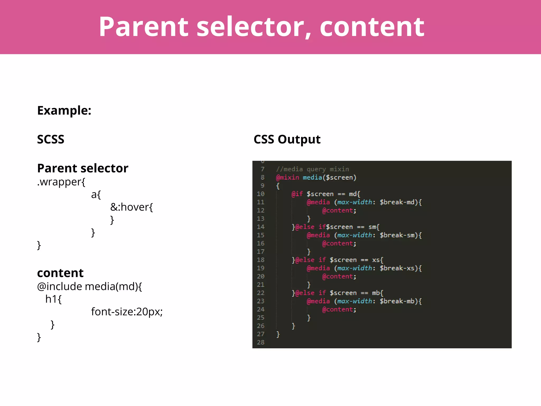 Parent selector, content
Example:
SCSS CSS Output
Parent selector
.wrapper{
a{
&:hover{
}
}
}
content
@include media(md){
h1{
font-size:20px;
}
}
 