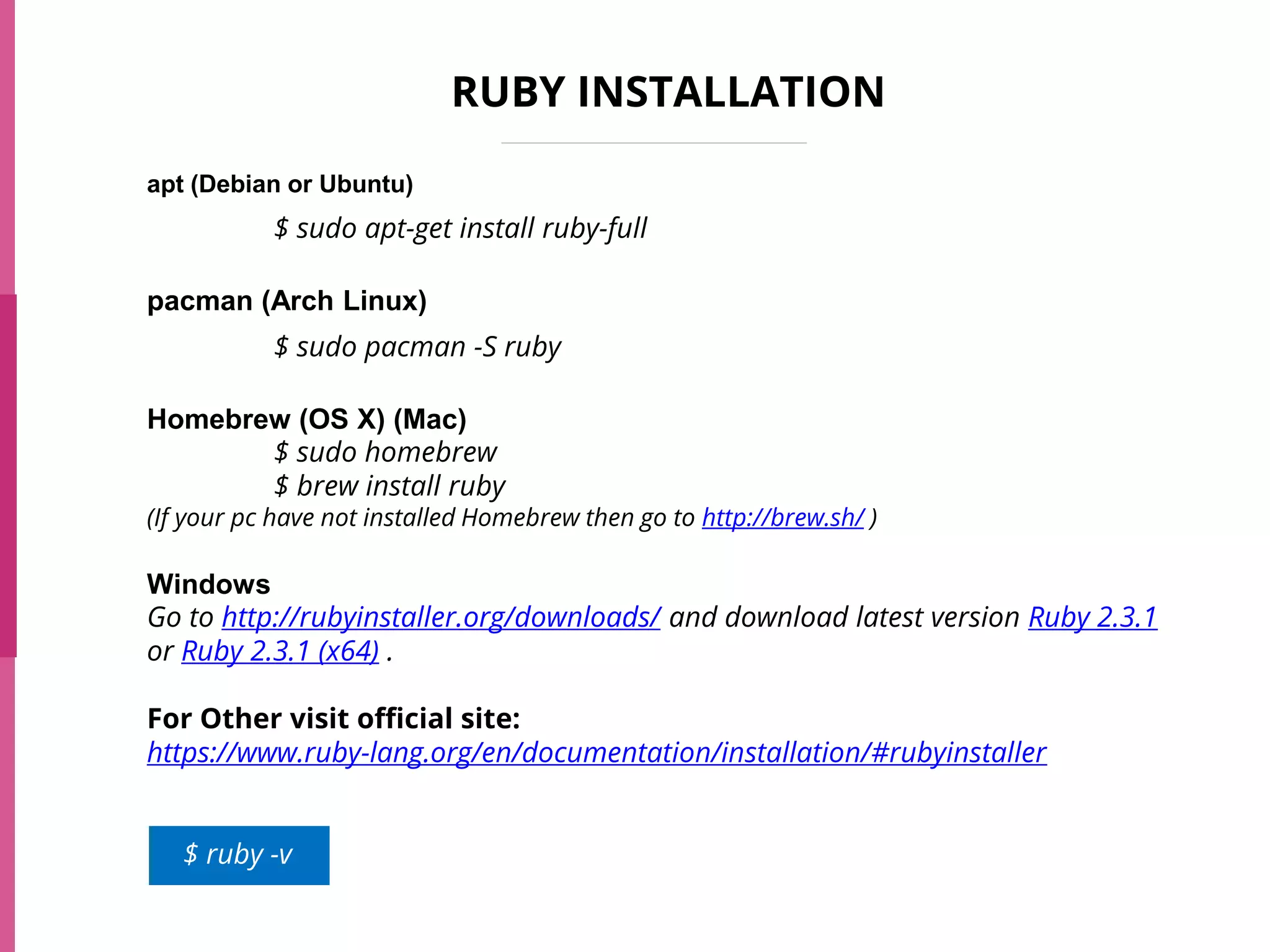 RUBY INSTALLATION
apt (Debian or Ubuntu)
$ sudo apt-get install ruby-full
pacman (Arch Linux)
$ sudo pacman -S ruby
Homebrew (OS X) (Mac)
$ sudo homebrew
$ brew install ruby
(If your pc have not installed Homebrew then go to http://brew.sh/ )
Windows
Go to http://rubyinstaller.org/downloads/ and download latest version Ruby 2.3.1
or Ruby 2.3.1 (x64) .
For Other visit official site:
https://www.ruby-lang.org/en/documentation/installation/#rubyinstaller
$ ruby -v
 