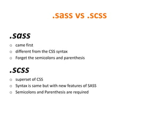 .sass vs .scss
.sass
o came first
o different from the CSS syntax
o Forget the semicolons and parenthesis
.scss
o superset of CSS
o Syntax is same but with new features of SASS
o Semicolons and Parenthesis are required
 