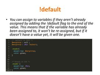 !default
• You can assign to variables if they aren’t already
assigned by adding the !default flag to the end of the
value. This means that if the variable has already
been assigned to, it won’t be re-assigned, but if it
doesn’t have a value yet, it will be given one.
 