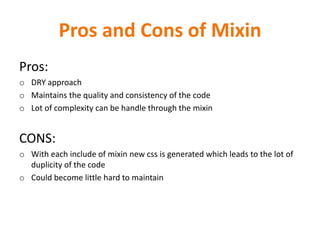 Pros and Cons of Mixin
Pros:
o DRY approach
o Maintains the quality and consistency of the code
o Lot of complexity can be handle through the mixin
CONS:
o With each include of mixin new css is generated which leads to the lot of
duplicity of the code
o Could become little hard to maintain
 