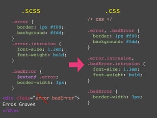 .scss                          .css
   .error {                    /* CSS */
     border: 1px #f00;
     background: #fdd;         .error, .badError {
   }                             border: 1px #f00;
   .error.intrusion {            background: #fdd;
     font-size: 1.3em;         }
     font-weight: bold;
   }                           .error.intrusion,
                               .badError.intrusion {
   .badError {                   font-size: 1.3em;
     @extend .error;             font-weight: bold;
     border-width: 3px;        }
   }
                               .badError {
<div class="error badError">     border-width: 3px;
Erros Graves                   }
</div>
 