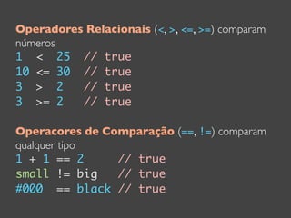Operadores Relacionais (<, >, <=, >=) comparam
números
1 < 25 // true
10 <= 30 // true
3 > 2     // true
3 >= 2    // true

Operacores de Comparação (==, !=) comparam
qualquer tipo
1 + 1 == 2      // true
small != big    // true
#000 == black // true
 