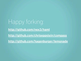 Happy forking:
http://github.com/nex3/haml
http://github.com/chriseppstein/compass
http://github.com/hagenburger/lemonade
 