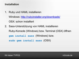 Installation

1. Ruby und HAML installieren
    Windows: http://rubyinstaller.org/downloads/
    OSX: schon installiert
2. Sass-Unterstützung von HAML installieren
    Ruby-Konsole (Windows) bzw. Terminal (OSX) öffnen
    gem install sass (Windows) bzw.
    sudo gem install sass (OSX)




Wir leben TYPO3                                    in2code.de
 