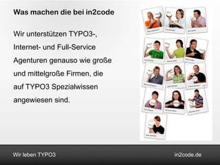 Was machen die bei in2code

Wir unterstützen TYPO3-,
Internet- und Full-Service
Agenturen genauso wie große
und mittelgroße Firmen, die
auf TYPO3 Spezialwissen
angewiesen sind.




Wir leben TYPO3               in2code.de
 