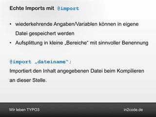 Echte Imports mit @import


• wiederkehrende Angaben/Variablen können in eigene
   Datei gespeichert werden
• Aufsplittung in kleine „Bereiche“ mit sinnvoller Benennung


@import „dateiname“;
Importiert den Inhalt angegebenen Datei beim Kompilieren
an dieser Stelle.




Wir leben TYPO3                                  in2code.de
 