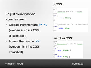 SCSS


Es gibt zwei Arten von
Kommentaren:
• Globale Kommentare /* */
   (werden auch ins CSS
   geschrieben)
                             wird zu CSS:
• Interne Kommentar //
   (werden nicht ins CSS
   kompiliert)


Wir leben TYPO3                         in2code.de
 
