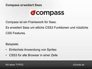 Compass erweitert Sass




Compass ist ein Framework für Sass.
Es erweitert Sass um etliche CSS3 Funktionen und nützliche
CSS Features.


Beispiele:
• Einfachste Anwendung von Sprites
• CSS3 für alle Browser in einer Zeile


Wir leben TYPO3                                in2code.de
 