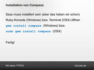 Installation von Compass

Sass muss installiert sein (aber das haben wir schon)
Ruby-Konsole (Windows) bzw. Terminal (OSX) öffnen
gem install compass (Windows) bzw.
sudo gem install compass (OSX)


Fertig!




Wir leben TYPO3                                  in2code.de
 