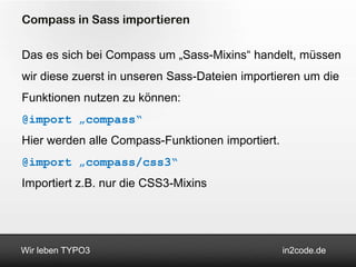Compass in Sass importieren

Das es sich bei Compass um „Sass-Mixins“ handelt, müssen
wir diese zuerst in unseren Sass-Dateien importieren um die
Funktionen nutzen zu können:
@import „compass“
Hier werden alle Compass-Funktionen importiert.
@import „compass/css3“
Importiert z.B. nur die CSS3-Mixins




Wir leben TYPO3                                   in2code.de
 