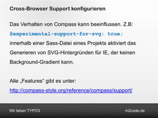 Cross-Browser Support konfigurieren

Das Verhalten von Compass kann beeinflussen. Z.B:
$experimental-support-for-svg: true;
innerhalb einer Sass-Datei eines Projekts aktiviert das
Generieren von SVG-Hintergründen für IE, der keinen
Background-Gradient kann.


Alle „Features“ gibt es unter:
http://compass-style.org/reference/compass/support/


Wir leben TYPO3                                   in2code.de
 