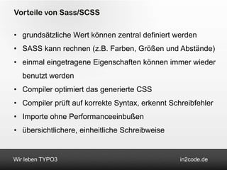 Vorteile von Sass/SCSS

• grundsätzliche Wert können zentral definiert werden
• SASS kann rechnen (z.B. Farben, Größen und Abstände)
• einmal eingetragene Eigenschaften können immer wieder
   benutzt werden
• Compiler optimiert das generierte CSS
• Compiler prüft auf korrekte Syntax, erkennt Schreibfehler
• Importe ohne Performanceeinbußen
• übersichtlichere, einheitliche Schreibweise


Wir leben TYPO3                                  in2code.de
 