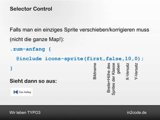 Selector Control


Falls man ein einziges Sprite verschieben/korrigieren muss
(nicht die ganze Map!):
.zum-anfang {
    @include icons-sprite(first,false,10,0);




                                  Bildname




                                                         geben
                                              Breite+Höhe des
                                             Sprites der Klasse


                                                                  X-Versatz

                                                                              Y-Versatz
}

Sieht dann so aus:




Wir leben TYPO3                                                     in2code.de
 