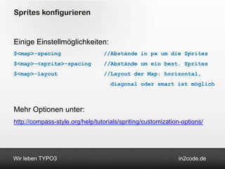 Sprites konfigurieren


Einige Einstellmöglichkeiten:
$<map>-spacing                   //Abstände in px um die Sprites
$<map>-<sprite>-spacing          //Abstände um ein best. Sprites
$<map>-layout                    //Layout der Map: horizontal,
                                    diagonal oder smart ist möglich



Mehr Optionen unter:
http://compass-style.org/help/tutorials/spriting/customization-options/




Wir leben TYPO3                                              in2code.de
 