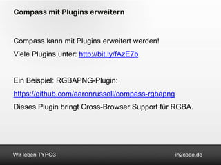 Compass mit Plugins erweitern


Compass kann mit Plugins erweitert werden!
Viele Plugins unter: http://bit.ly/fAzE7b


Ein Beispiel: RGBAPNG-Plugin:
https://github.com/aaronrussell/compass-rgbapng
Dieses Plugin bringt Cross-Browser Support für RGBA.




Wir leben TYPO3                                   in2code.de
 