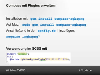 Compass mit Plugins erweitern


Installation mit: gem install compass-rgbapng
Auf Mac: sudo gem install compass-rgbapng
Anschließend in der config.rb hinzufügen:
require „rgbapng“


Verwendung im SCSS mit




Wir leben TYPO3                             in2code.de
 