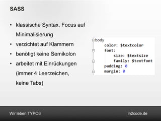 SASS

• klassische Syntax, Focus auf
   Minimalisierung
• verzichtet auf Klammern
• benötigt keine Semikolon
• arbeitet mit Einrückungen
   (immer 4 Leerzeichen,
   keine Tabs)




Wir leben TYPO3                  in2code.de
 