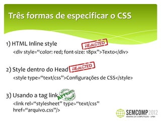 Três formas de especificar o CSS


1) HTML Inline style
  <div style=“color: red; font-size: 18px”>Texto</div>


2) Style dentro do Head
  <style type=“text/css”>Configurações de CSS</style>


3) Usando a tag link
  <link rel=“stylesheet” type=“text/css”
  href=“arquivo.css”/>
 