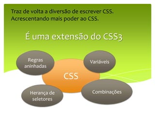 Traz de volta a diversão de escrever CSS.
Acrescentando mais poder ao CSS.


     É uma extensão do CSS3

      Regras                   Variáveis
     aninhadas

                    CSS
       Herança de               Combinações
        seletores
 