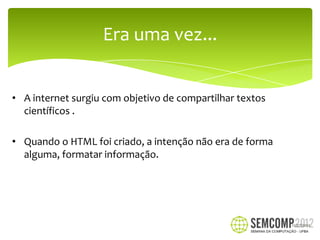 Era uma vez...


• A internet surgiu com objetivo de compartilhar textos
  científicos .

• Quando o HTML foi criado, a intenção não era de forma
  alguma, formatar informação.




                                                          12/27/2012
 
