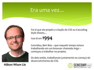 Era uma vez...


                 Foi aí que ele propôs a criação do CSS ou Cascading
                 Style Sheets…

                 Isso lá em   1994.
                 Convidou, Bert Bos – que naquele tempo estava
                 trabalhando em um browser chamado Argo –
                 começou a trabalhar no projeto.

                 Os dois então, trabalharam juntamente no começo do
                 desenvolvimento do CSS.
Håkon Wium Lie                                                    12/27/2012
 