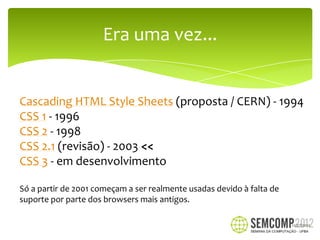 Era uma vez...


Cascading HTML Style Sheets (proposta / CERN) - 1994
CSS 1 - 1996
CSS 2 - 1998
CSS 2.1 (revisão) - 2003 <<
CSS 3 - em desenvolvimento

Só a partir de 2001 começam a ser realmente usadas devido à falta de
suporte por parte dos browsers mais antigos.

                                                                       12/27/2012
 