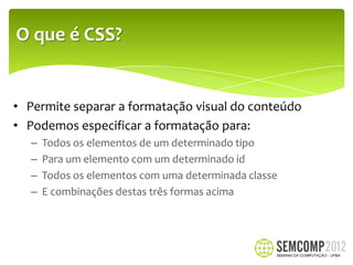O que é CSS?


• Permite separar a formatação visual do conteúdo
• Podemos especificar a formatação para:
   –   Todos os elementos de um determinado tipo
   –   Para um elemento com um determinado id
   –   Todos os elementos com uma determinada classe
   –   E combinações destas três formas acima
 