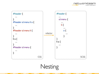#header {                                 #header {
    ...                                       ...
}                                             ul.menu {
#header ul.menu li a {                            ...
    ...                                           li {
}                                                     ...
#header ul.menu li {                                  a{
    ...                        refactor                   ...
}                                                     }
li a {                                    }
    ...                                   li a {
}                                             ...
#header ul.menu {                         }
    ...
}
                         CSS                                    SCSS



                           Nesting
 