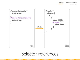 #header ul.menu li a {                    #header {
  color: #000;                              ul.menu {
}                                              li {
#header ul.menu li a:hover {                       a{
  color: #ccc;                                       color: #000;
}                                                    &:hover {
                                                       color: #ccc;
                               refactor              }
                                                   }
                                          }




                         CSS                                          SCSS



              Selector references
 