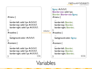 $grey: #c7c7c7;
                                                   $border-size: solid 1px;
                                                   $border: $border-size $grey;
#menu {                                            #menu {
  ...                                                ...
  border-left: solid 1px #c7c7c7;                    border-left: $border;
  border-top: solid 1px #c7c7c7;                     border-top: $border;
  border-right: solid 1px #c7c7c7;                   border-right: $border;
}                                       refactor   }
#rootline {                                        #rootline {
  ...                                                ...
  background-color: #c7c7c7;                         background-color: $grey;
}                                                  }
#content {                                         #content {
  ...                                                ...
  border-left: solid 1px #c7c7c7;                    border-left: $border;
  border-top: solid 1px #c7c7c7;                     border-top: $border;
  border-right: solid 1px #c7c7c7;                   border-right: $border;
}                                 CSS              }                              SCSS


                                Variables
 