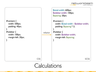 $total-width: 600px;
                                         $sidebar-width: 100px;
                                         $spacing: 20px;

#content {                               #content {
  width: 500px;                            width: $total-width - $sidebar-width;
  padding: 40px;                           padding: $spacing * 2;
}                                        }
#sidebar {                    refactor   #sidebar {
  width: 100px;                            width: $sidebar-width;
  margin-left: 20px;                       margin-left: $spacing;
}                                        }




                        CSS                                                SCSS


                       Calculations
 