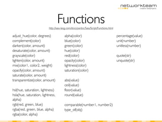 Functions
                           http://sass-lang.com/docs/yardoc/Sass/Script/Functions.html

adjust_hue(color, degrees)               alpha(color)                                    percentage(value)
complement(color)                        blue(color)                                     unit(number)
darken(color, amount)                    green(color)                                    unitless(number)
desaturate(color, amount)                hue(color)
grayscale(color)                         red(color)                                      quote(str)
lighten(color, amount)                   opacity(color)                                  unquote(str)
mix(color1, color2, weight)              lightness(color)
opacify(color, amount)                   saturation(color)
saturate(color, amount)
transparentize(color, amount)            abs(value)
                                         ceil(value)
hsl(hue, saturation, lightness)          floor(value)
hsla(hue, saturation, lightness,         round(value)
alpha)
rgb(red, green, blue)                    comparable(number1, number2)
rgba(red, green, blue, alpha)            type_of(obj)
rgba(color, alpha)
 