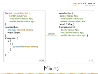 @mixin rounded-border {                               .rounded-box {
     border-radius: 4px;                                border-radius: 4px;
     -moz-border-radius: 4px;                           -moz-border-radius: 4px;
     -webkit-border-radius: 4px;                        -webkit-border-radius: 4px;
}                                                       width: 250px; }
.rounded-box {                                        #navigation ul li {
   @include rounded-border;                               border-radius: 4px;
   width: 250px;                                         -moz-border-radius: 4px;
                                            compile
}                                                        -webkit-border-radius: 4px; }
#navigation {
   ul {
      li {
          @include rounded-border;
      }
   }
}

                                     SCSS                                                CSS


                                        Mixins
 