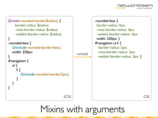 @mixin rounded-border($radius) {                    .rounded-box {
     border-radius: $radius;                          border-radius: 4px;
     -moz-border-radius: $radius;                     -moz-border-radius: 4px;
     -webkit-border-radius: $radius;                  -webkit-border-radius: 4px;
}                                                     width: 250px; }
.rounded-box {                                      #navigation ul li {
   @include rounded-border(4px);                        border-radius: 2px;
   width: 250px;                                       -moz-border-radius: 2px;
                                          compile
}                                                      -webkit-border-radius: 2px; }
#navigation {
   ul {
      li {
          @include rounded-border(2px);
      }
   }
}

                                   SCSS                                                CSS


                    Mixins with arguments
 