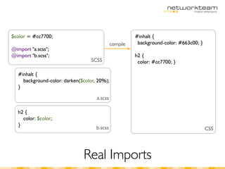 $color = #cc7700;                                      #inhalt {
                                             compile    background-color: #663c00; }
@import "a.scss";
@import "b.scss";                                      h2 {
                                 SCSS                   color: #cc7700; }

  #inhalt {
    background-color: darken($color, 20%);
  }

                                    a.scss

  h2 {
    color: $color;
  }
                                    b.scss                                             CSS




                              Real Imports
 