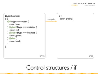 $type: business;                                    p{
p{                                        compile    color: green; }
  @if $type == ocean {
    color: blue;
  } @else if $type == matador {
    color: red;
  } @else if $type == business {
    color: green;
  } @else {
    color: black;
  }
}



                                   SCSS                                CSS




                     Control structures / if
 