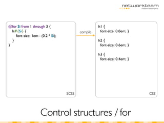 @for $i from 1 through 3 {                          h1 {
  h#{$i} {                                compile    font-size: 0.8em; }
    font-size: 1em - (0.2 * $i);
  }                                                 h2 {
}                                                    font-size: 0.6em; }

                                                    h3 {
                                                     font-size: 0.4em; }




                                   SCSS                                    CSS




                     Control structures / for
 
